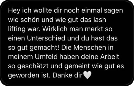 Hey ich wollte dir noch einmal sagen wie schön und wie gut das Lash Lifting war. Wirklich man merkt so einen Unterschied und du hast das so gut gemacht! Die Menschen in meinem Umfeld haben deine Arbeit so geschätzt und gemeint wie gut es geworden ist. Danke dir