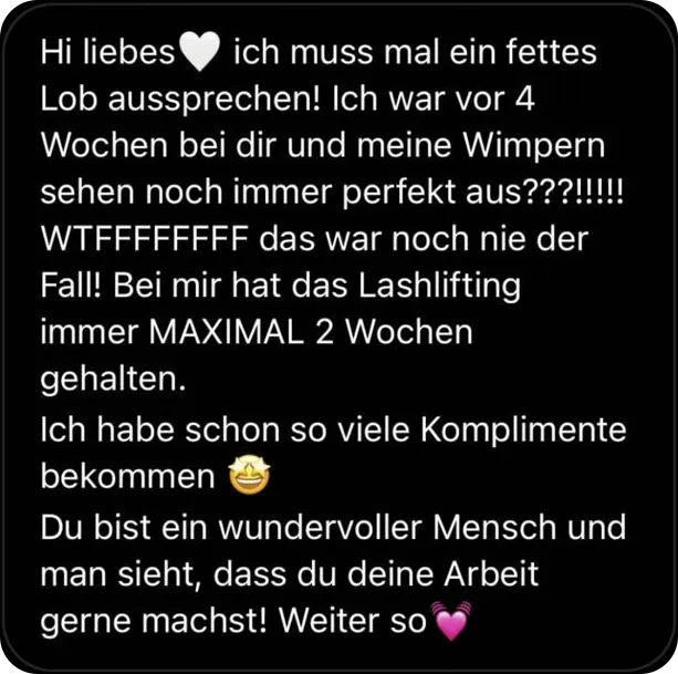 Hi liebes, ich muss mal ein fettes Lob aussprechen! Ich war vor 4 Wochen bei dir und meine Wimpern sehen noch immer perfekt aus! Das war noch nie der Fall! Bei mir hat das Lashlifting immer maximal 2 Wochen gehalten. Ich habe schon so viele Komplimente bekommen. Du bist ein wundervoller Mensch und man sieht, dass du deine Arbeit gerne machst! Weiter so